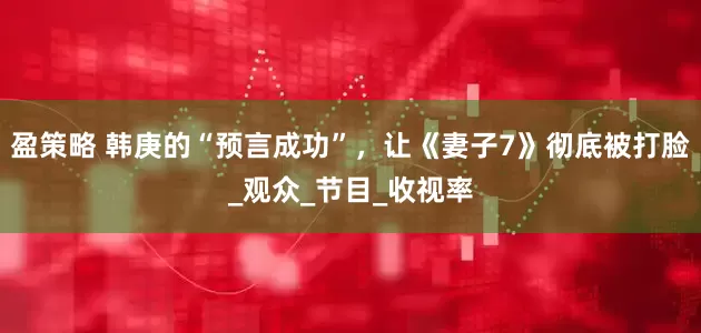 盈策略 韩庚的“预言成功”，让《妻子7》彻底被打脸_观众_节目_收视率