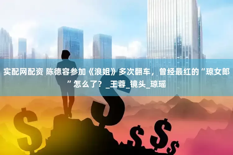 实配网配资 陈德容参加《浪姐》多次翻车，曾经最红的“琼女郎”怎么了？_王蓉_镜头_琼瑶