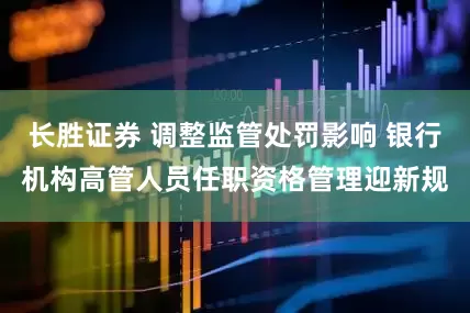 长胜证券 调整监管处罚影响 银行机构高管人员任职资格管理迎新规