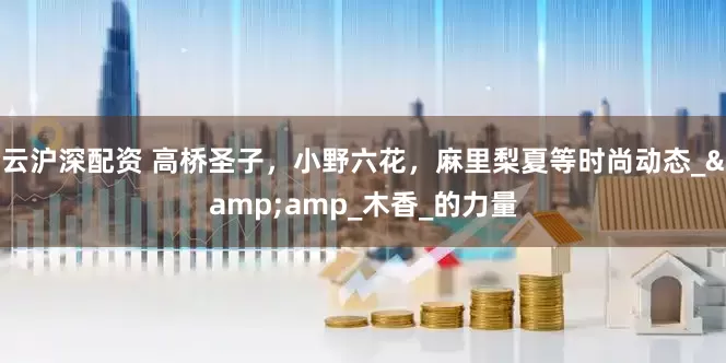 云沪深配资 高桥圣子，小野六花，麻里梨夏等时尚动态_&amp_木香_的力量