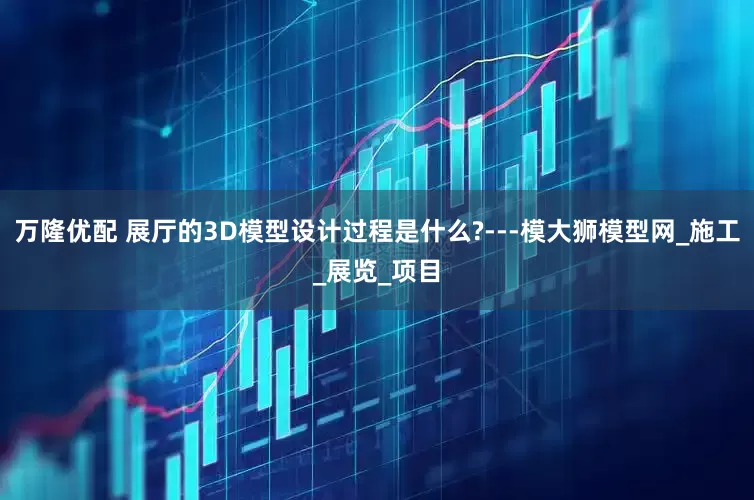 万隆优配 展厅的3D模型设计过程是什么?---模大狮模型网_施工_展览_项目
