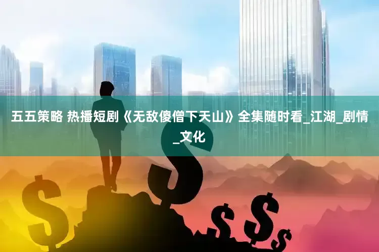 五五策略 热播短剧《无敌傻僧下天山》全集随时看_江湖_剧情_文化