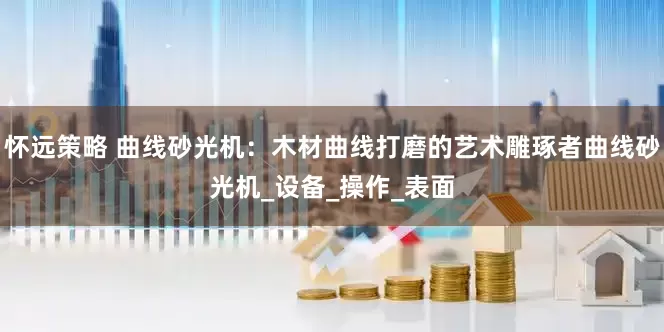 怀远策略 曲线砂光机：木材曲线打磨的艺术雕琢者曲线砂光机_设备_操作_表面