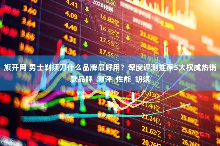 旗开网 男士剃须刀什么品牌最好用？深度评测推荐5大权威热销款品牌_测评_性能_胡须