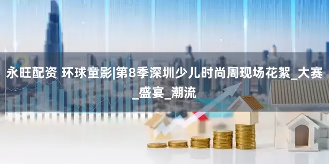 永旺配资 环球童影|第8季深圳少儿时尚周现场花絮_大赛_盛宴_潮流
