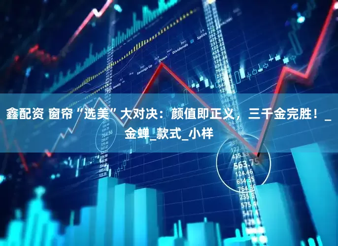 鑫配资 窗帘“选美”大对决：颜值即正义，三千金完胜！_金蝉_款式_小样