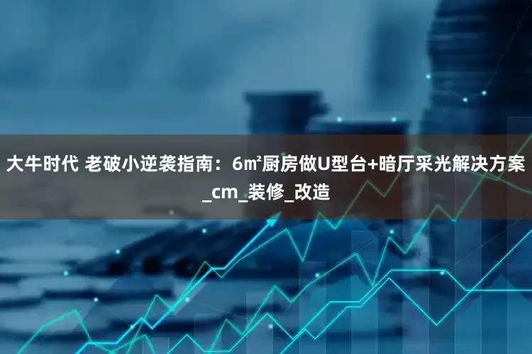 大牛时代 老破小逆袭指南：6㎡厨房做U型台+暗厅采光解决方案_cm_装修_改造