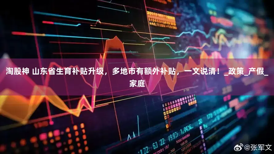 淘股神 山东省生育补贴升级，多地市有额外补贴，一文说清！_政策_产假_家庭