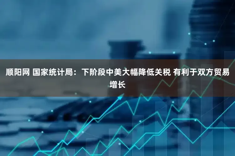 顺阳网 国家统计局：下阶段中美大幅降低关税 有利于双方贸易增长