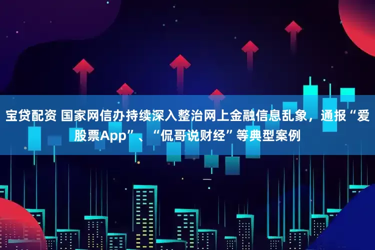 宝贷配资 国家网信办持续深入整治网上金融信息乱象，通报“爱股票App”、“侃哥说财经”等典型案例