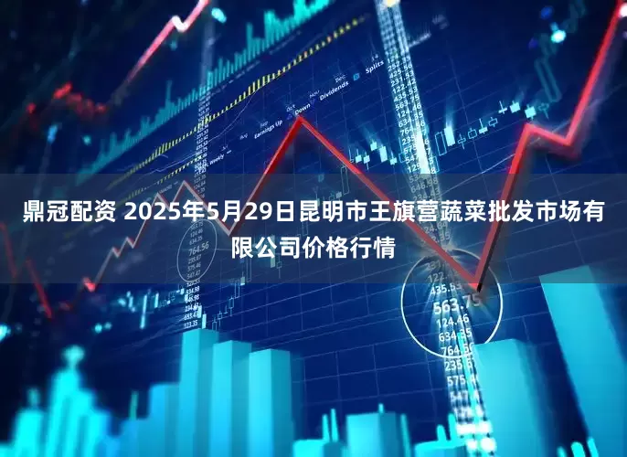 鼎冠配资 2025年5月29日昆明市王旗营蔬菜批发市场有限公司价格行情