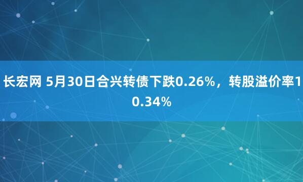 长宏网 5月30日合兴转债下跌0.26%，转股溢价率10.34%