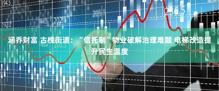 涵乔财富 古槐街道：“信托制”物业破解治理难题 电梯改造提升民生温度