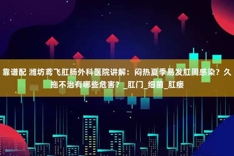 靠谱配 潍坊鸢飞肛肠外科医院讲解：闷热夏季易发肛周感染？久拖不治有哪些危害？_肛门_细菌_肛瘘