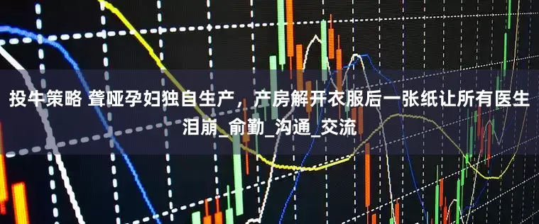 投牛策略 聋哑孕妇独自生产，产房解开衣服后一张纸让所有医生泪崩_俞勤_沟通_交流