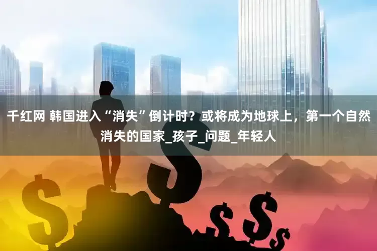 千红网 韩国进入“消失”倒计时？或将成为地球上，第一个自然消失的国家_孩子_问题_年轻人