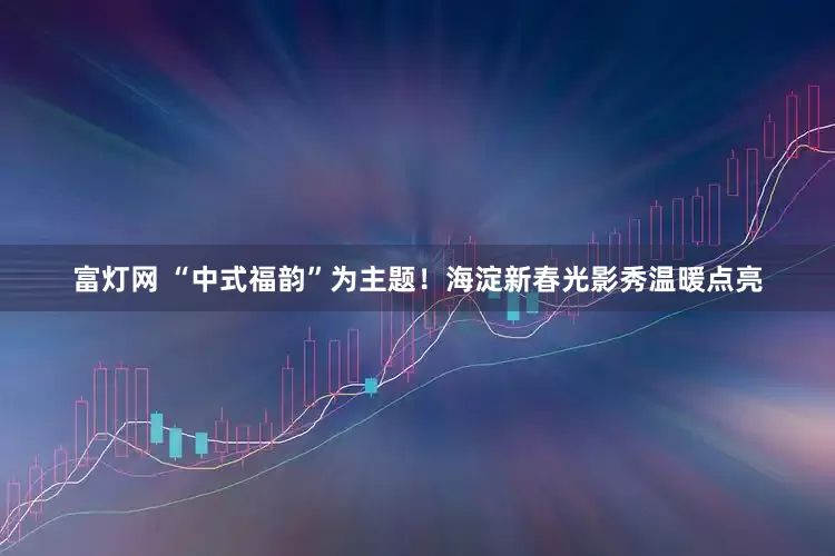 富灯网 “中式福韵”为主题！海淀新春光影秀温暖点亮
