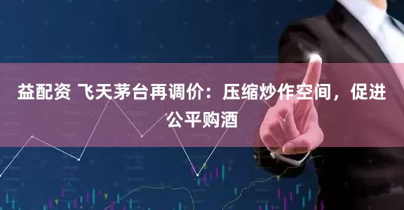 益配资 飞天茅台再调价：压缩炒作空间，促进公平购酒