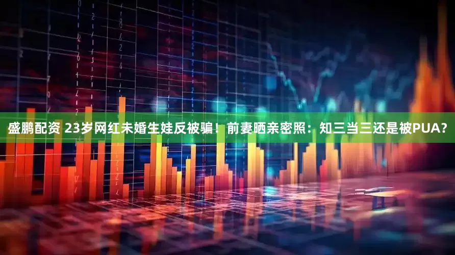 盛鹏配资 23岁网红未婚生娃反被骗！前妻晒亲密照：知三当三还是被PUA？
